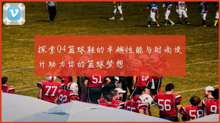 探索Q4篮球鞋的卓越性能与时尚设计助力你的篮球梦想