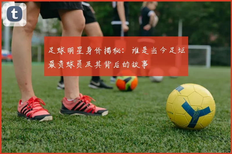 足球明星身价揭秘：谁是当今足坛最贵球员及其背后的故事