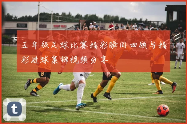 五年级足球比赛精彩瞬间回顾与精彩进球集锦视频分享